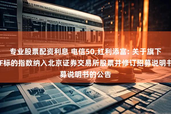 专业股票配资利息 电信50,红利添富: 关于旗下部分ETF标的指数纳入北京证券交易所股票并修订招募说明书的公告