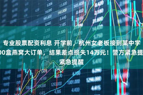 专业股票配资利息 开学前，杭州女老板接到某中学300盒燕窝大订单，结果差点损失14万元！警方紧急提醒