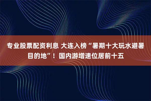 专业股票配资利息 大连入榜“暑期十大玩水避暑目的地”！国内游增速位居前十五
