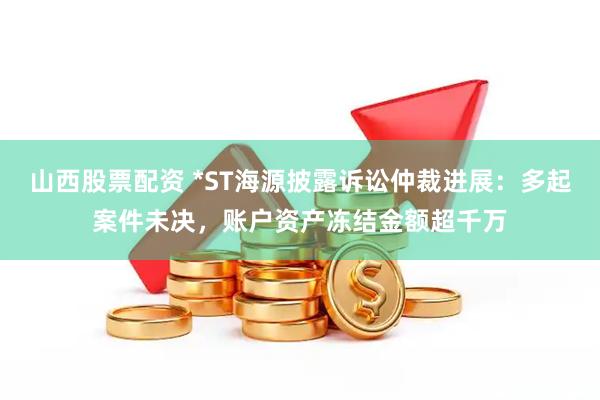 山西股票配资 *ST海源披露诉讼仲裁进展：多起案件未决，账户资产冻结金额超千万