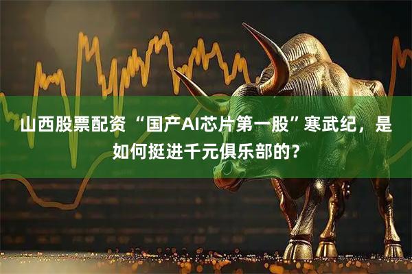 山西股票配资 “国产AI芯片第一股”寒武纪，是如何挺进千元俱乐部的？