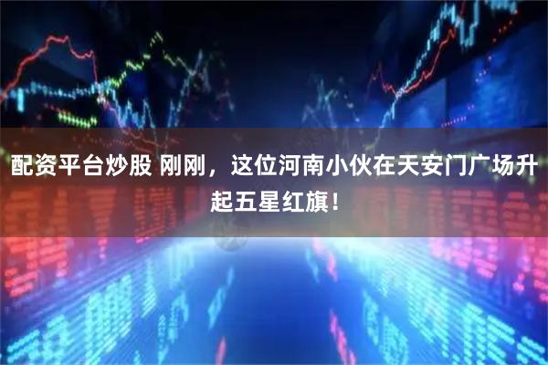 配资平台炒股 刚刚，这位河南小伙在天安门广场升起五星红旗！
