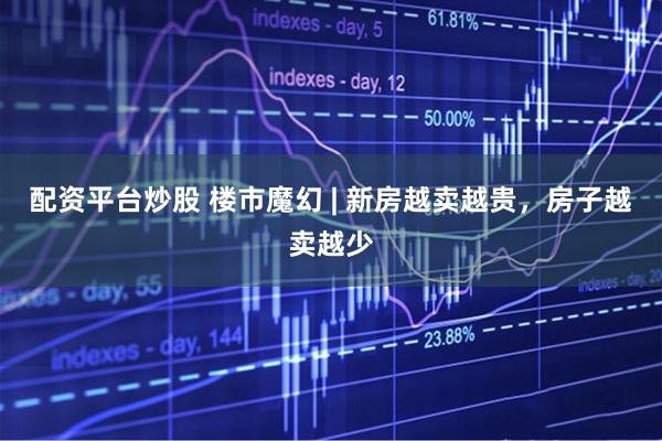 配资平台炒股 楼市魔幻 | 新房越卖越贵，房子越卖越少