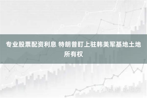 专业股票配资利息 特朗普盯上驻韩美军基地土地所有权