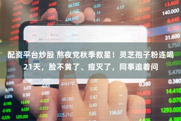 配资平台炒股 熬夜党秋季救星！灵芝孢子粉连喝21天，脸不黄了、痘灭了，同事追着问