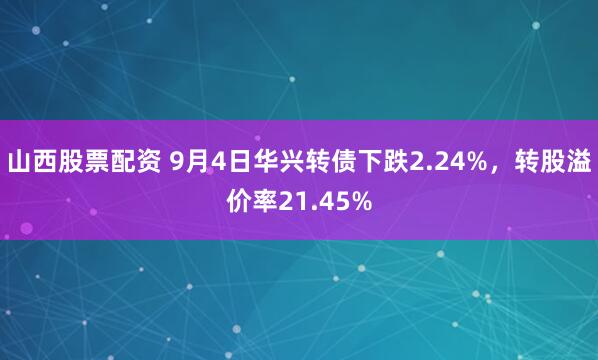 山西股票配资 9月4日华兴转债下跌2.24%，转股溢价率21.45%