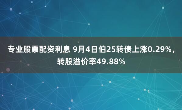 专业股票配资利息 9月4日伯25转债上涨0.29%，转股溢价率49.88%