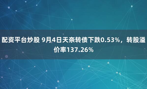 配资平台炒股 9月4日天奈转债下跌0.53%，转股溢价率137.26%