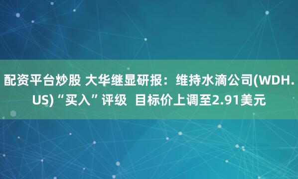 配资平台炒股 大华继显研报：维持水滴公司(WDH.US)“买入”评级  目标价上调至2.91美元