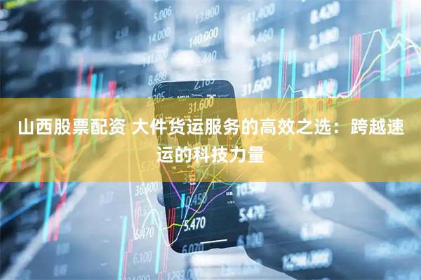 山西股票配资 大件货运服务的高效之选：跨越速运的科技力量