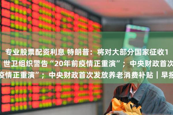 专业股票配资利息 特朗普：将对大部分国家征收15%至50%的简单关税；世卫组织警告“20年前疫情正重演”；中央财政首次发放养老消费补贴｜早报