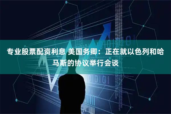 专业股票配资利息 美国务卿：正在就以色列和哈马斯的协议举行会谈
