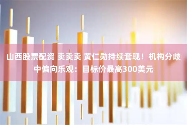 山西股票配资 卖卖卖 黄仁勋持续套现！机构分歧中偏向乐观：目标价最高300美元