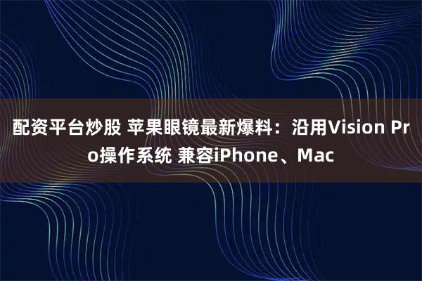 配资平台炒股 苹果眼镜最新爆料：沿用Vision Pro操作系统 兼容iPhone、Mac