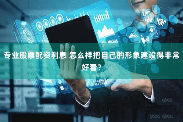 专业股票配资利息 怎么样把自己的形象建设得非常好看？