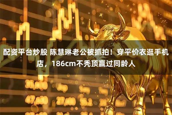配资平台炒股 陈慧琳老公被抓拍！穿平价衣逛手机店，186cm不秃顶赢过同龄人
