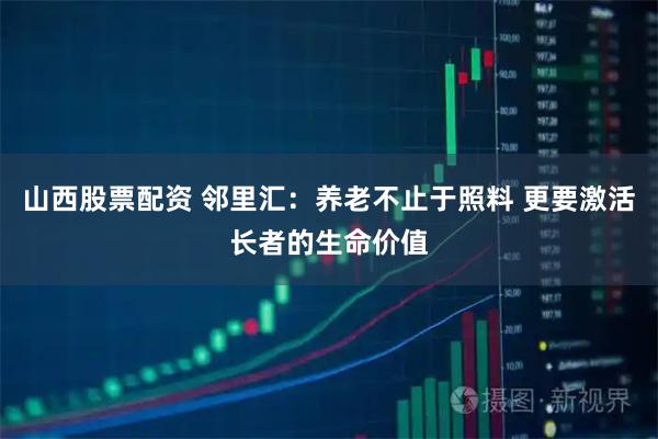山西股票配资 邻里汇：养老不止于照料 更要激活长者的生命价值