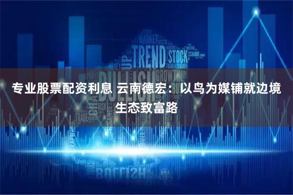 专业股票配资利息 云南德宏：以鸟为媒铺就边境生态致富路