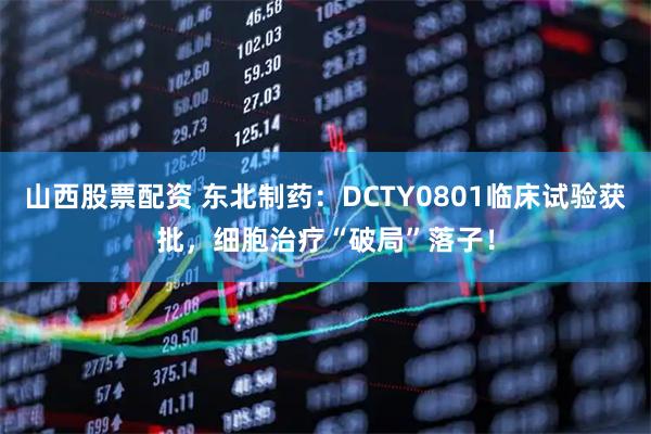 山西股票配资 东北制药：DCTY0801临床试验获批，细胞治疗“破局”落子！