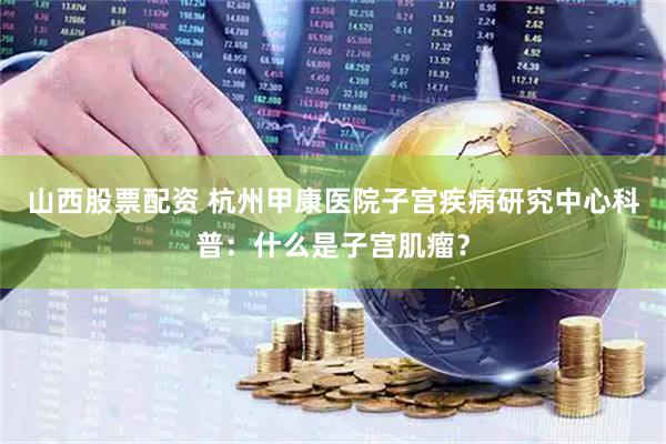山西股票配资 杭州甲康医院子宫疾病研究中心科普：什么是子宫肌瘤？