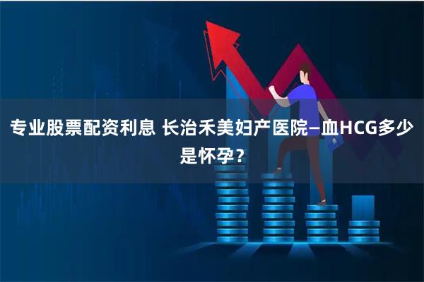 专业股票配资利息 长治禾美妇产医院—血HCG多少是怀孕？