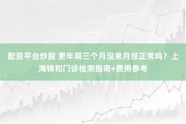 配资平台炒股 更年期三个月没来月经正常吗？上海锦和门诊检测指南+费用参考