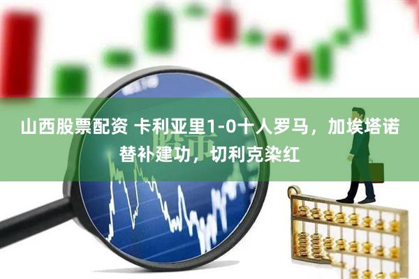 山西股票配资 卡利亚里1-0十人罗马，加埃塔诺替补建功，切利克染红
