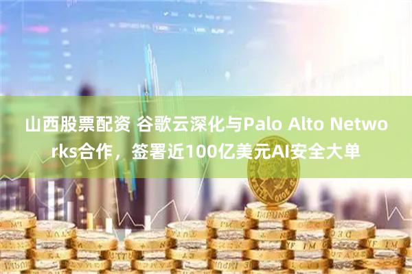 山西股票配资 谷歌云深化与Palo Alto Networks合作，签署近100亿美元AI安全大单