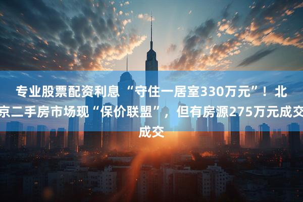 专业股票配资利息 “守住一居室330万元”！北京二手房市场现“保价联盟”，但有房源275万元成交