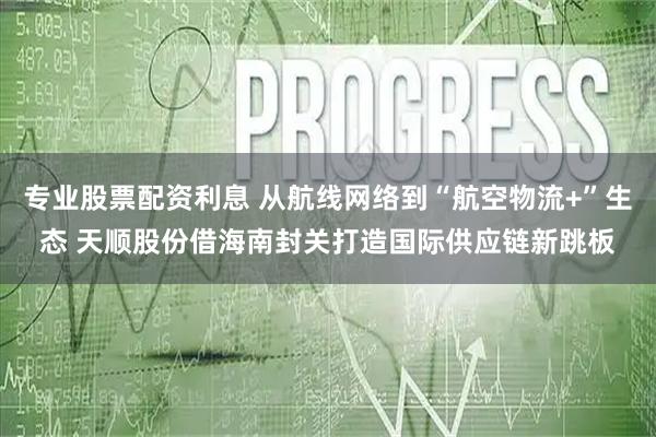 专业股票配资利息 从航线网络到“航空物流+”生态 天顺股份借海南封关打造国际供应链新跳板