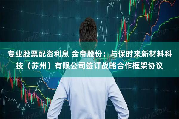 专业股票配资利息 金帝股份:与保时来新材料科技(苏州)有限公司签订战略合作框架协议