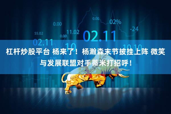 杠杆炒股平台 杨来了！杨瀚森末节披挂上阵 微笑与发展联盟对手蒂米打招呼！
