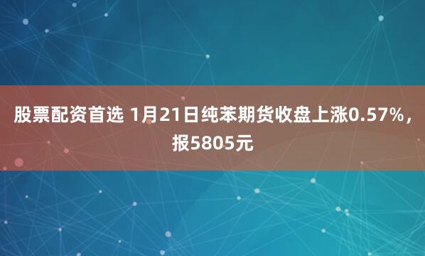 股票配资首选 1月21日纯苯期货收盘上涨0.57%，报5805元