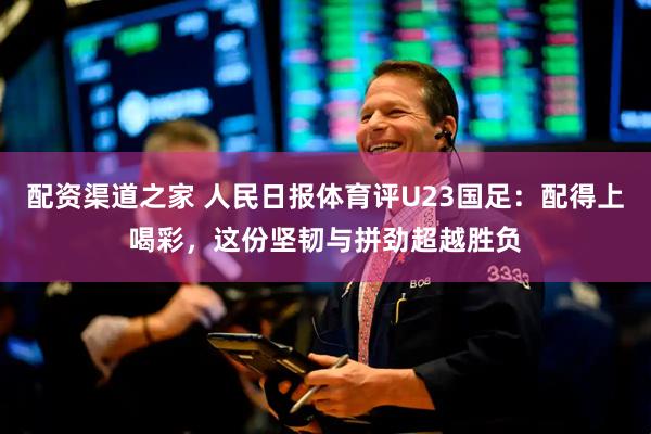 配资渠道之家 人民日报体育评U23国足：配得上喝彩，这份坚韧与拼劲超越胜负