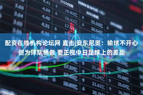 配资在线机构论坛网 直击|安东尼奥：输球不开心但为球队骄傲 要正视中日足球上的差距