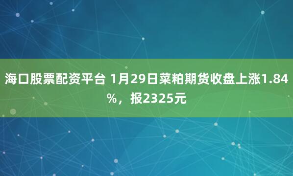 海口股票配资平台 1月29日菜粕期货收盘上涨1.84%，报2325元