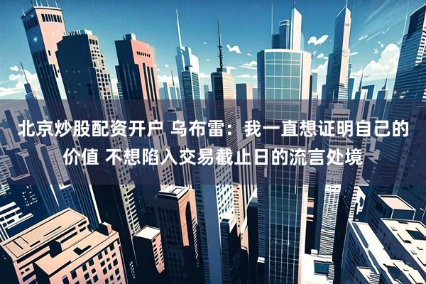 北京炒股配资开户 乌布雷：我一直想证明自己的价值 不想陷入交易截止日的流言处境