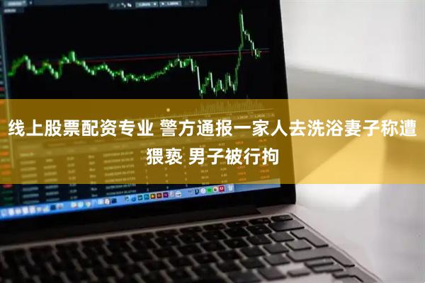 线上股票配资专业 警方通报一家人去洗浴妻子称遭猥亵 男子被行拘
