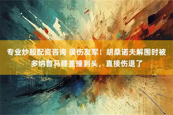 专业炒股配资咨询 误伤友军！胡桑诺夫解围时被多纳鲁马膝盖撞到头，直接伤退了