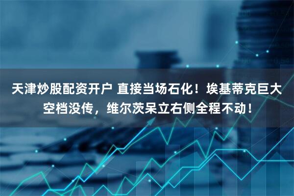 天津炒股配资开户 直接当场石化！埃基蒂克巨大空档没传，维尔茨呆立右侧全程不动！