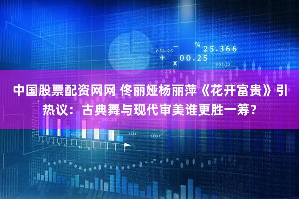 中国股票配资网网 佟丽娅杨丽萍《花开富贵》引热议：古典舞与现代审美谁更胜一筹？