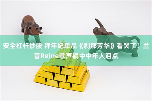 安全杠杆炒股 拜年纪单品《刹那芳华》看哭了！兰音Reine歌声戳中中年人泪点