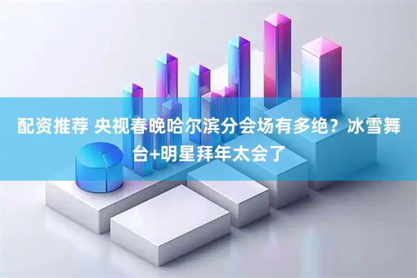 配资推荐 央视春晚哈尔滨分会场有多绝？冰雪舞台+明星拜年太会了