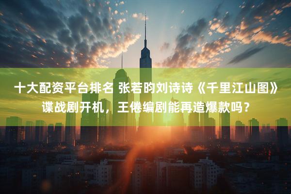 十大配资平台排名 张若昀刘诗诗《千里江山图》谍战剧开机，王倦编剧能再造爆款吗？