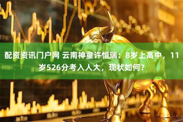 配资资讯门户网 云南神童许恒瑞：8岁上高中，11岁526分考入人大，现状如何？