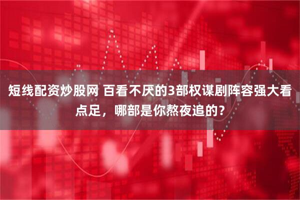 短线配资炒股网 百看不厌的3部权谋剧阵容强大看点足，哪部是你熬夜追的？
