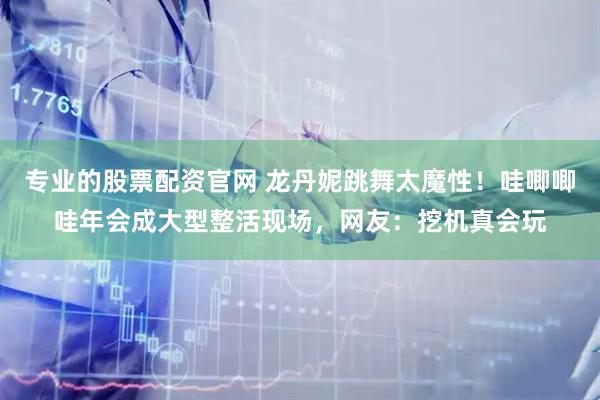 专业的股票配资官网 龙丹妮跳舞太魔性！哇唧唧哇年会成大型整活现场，网友：挖机真会玩