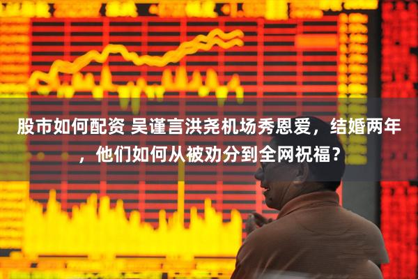 股市如何配资 吴谨言洪尧机场秀恩爱，结婚两年，他们如何从被劝分到全网祝福？