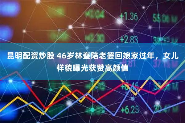 昆明配资炒股 46岁林峯陪老婆回娘家过年，女儿样貌曝光获赞高颜值