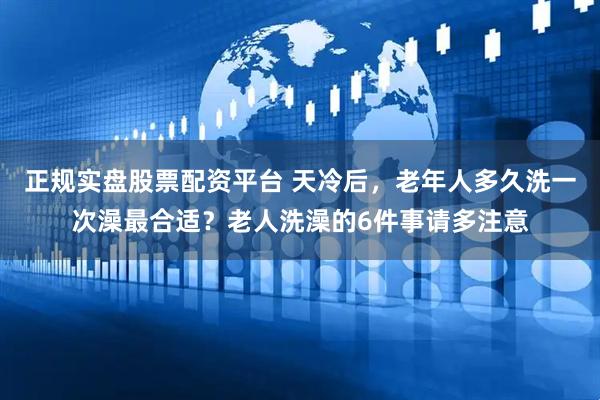 正规实盘股票配资平台 天冷后，老年人多久洗一次澡最合适？老人洗澡的6件事请多注意